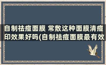 自制祛痘面膜 常敷这种面膜清痘印效果好吗(自制祛痘面膜最有效)